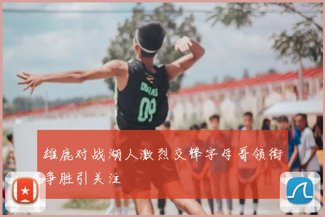 雄鹿对战湖人激烈交锋字母哥领衔争胜引关注