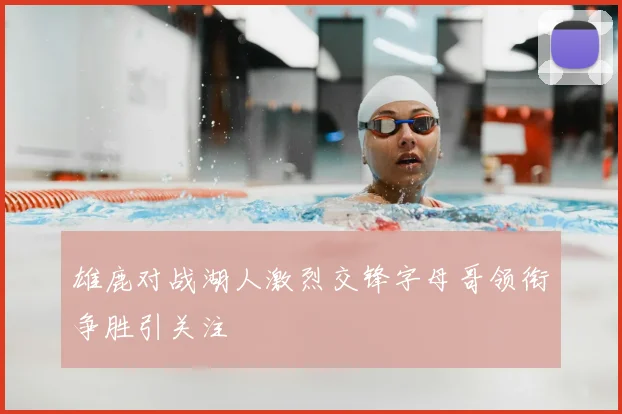雄鹿对战湖人激烈交锋字母哥领衔争胜引关注