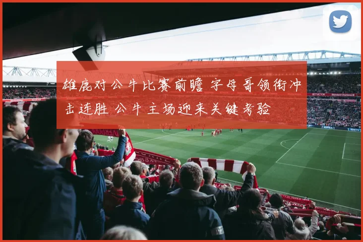 雄鹿对公牛比赛前瞻 字母哥领衔冲击连胜 公牛主场迎来关键考验