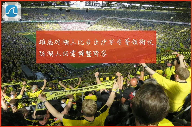 雄鹿对湖人比分出炉字母哥领衔攻防湖人仍需调整阵容