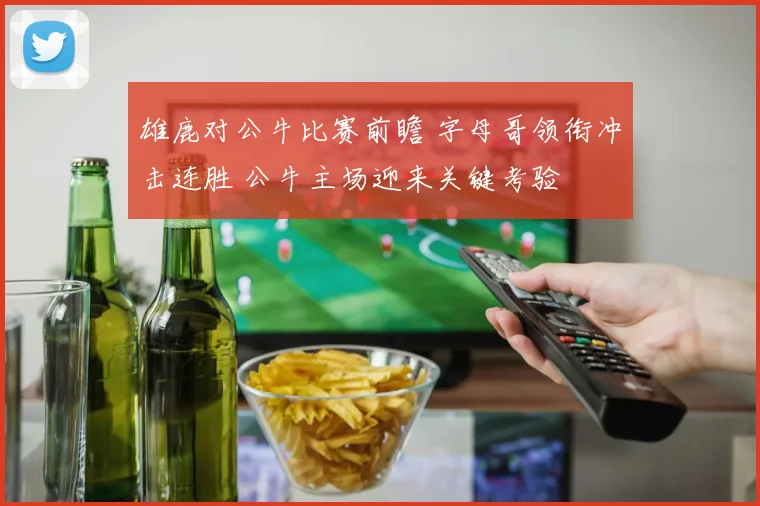 雄鹿对公牛比赛前瞻 字母哥领衔冲击连胜 公牛主场迎来关键考验