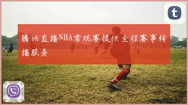 腾讯直播NBA常规赛提供全程赛事转播服务
