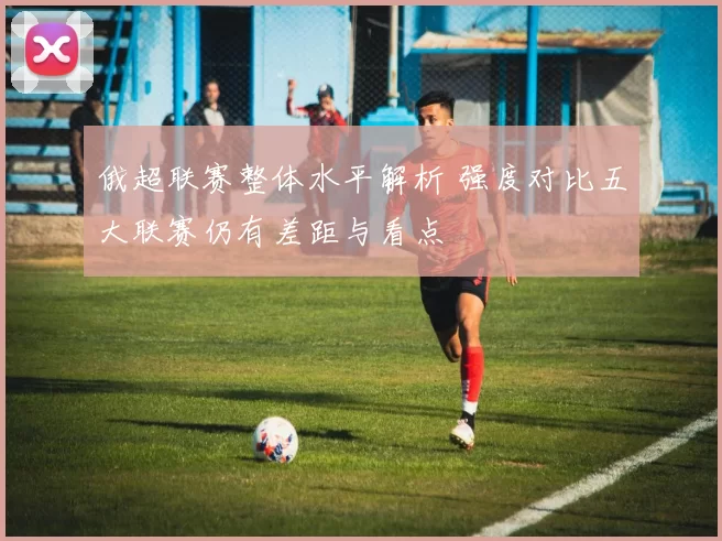 俄超联赛整体水平解析 强度对比五大联赛仍有差距与看点