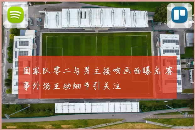 国家队零二与男主接吻画面曝光 赛事外场互动细节引关注