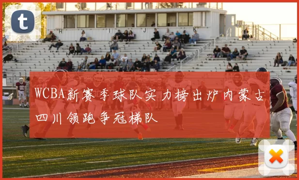 WCBA新赛季球队实力榜出炉内蒙古四川领跑争冠梯队