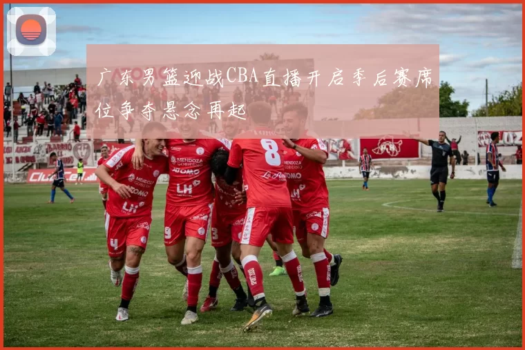广东男篮迎战CBA直播开启季后赛席位争夺悬念再起
