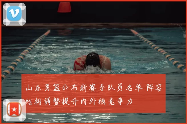 山东男篮公布新赛季队员名单 阵容结构调整提升内外线竞争力