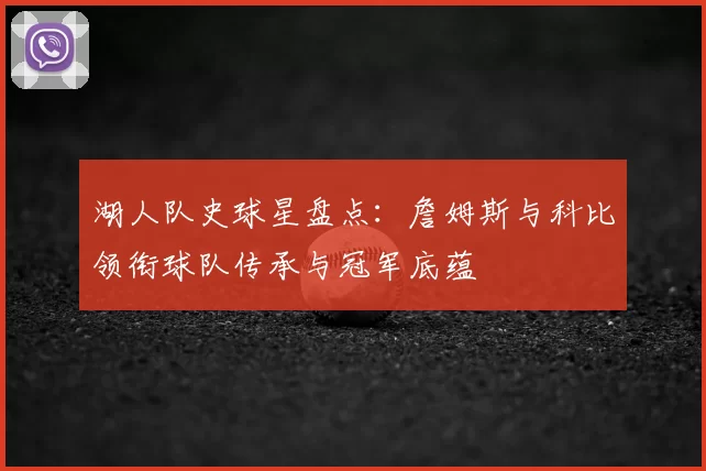 湖人队史球星盘点：詹姆斯与科比领衔球队传承与冠军底蕴