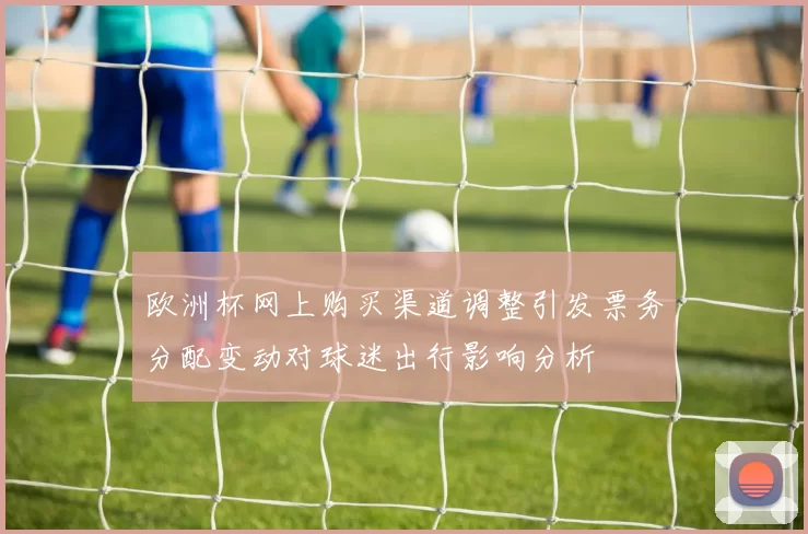 欧洲杯网上购买渠道调整引发票务分配变动对球迷出行影响分析