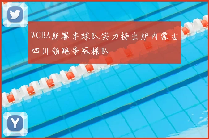 WCBA新赛季球队实力榜出炉内蒙古四川领跑争冠梯队