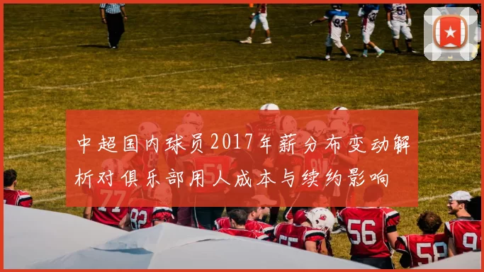 中超国内球员2017年薪分布变动解析对俱乐部用人成本与续约影响