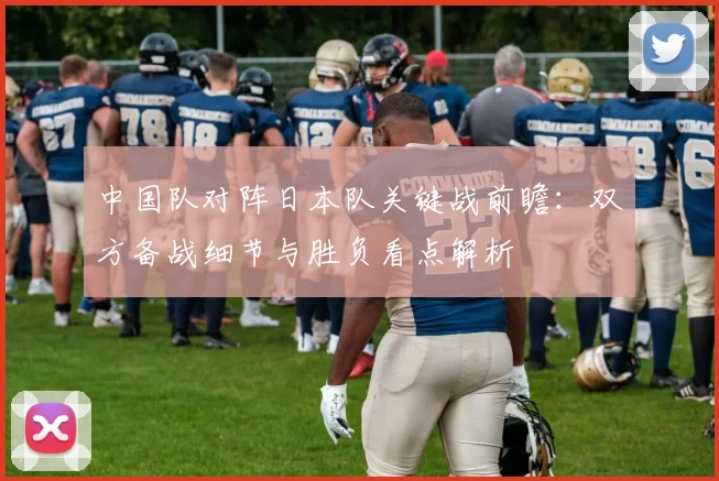 中国队对阵日本队关键战前瞻：双方备战细节与胜负看点解析