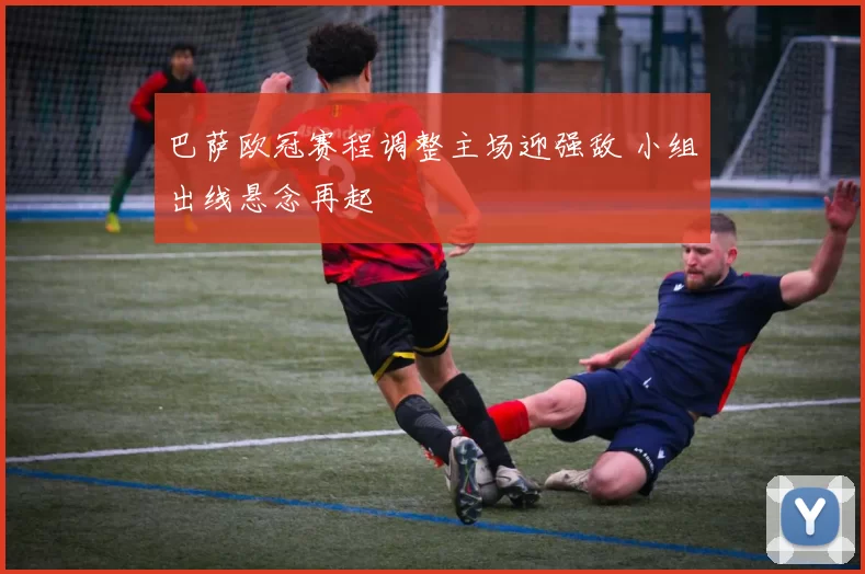 巴萨欧冠赛程调整主场迎强敌 小组出线悬念再起