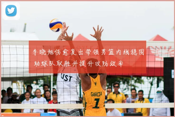 李晓旭伤愈复出带领男篮内线稳固 助球队取胜并提升攻防效率