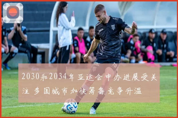 2030和2034年亚运会申办进展受关注 多国城市加快筹备竞争升温