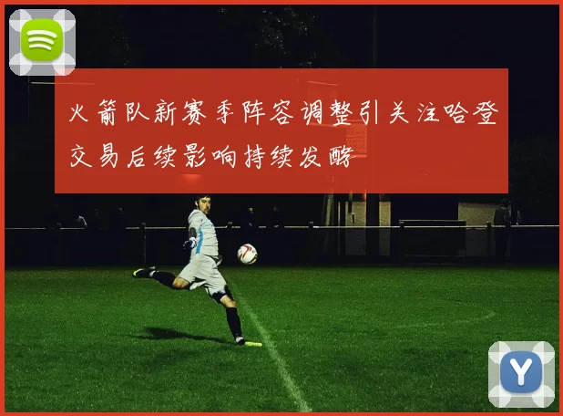 火箭队新赛季阵容调整引关注哈登交易后续影响持续发酵