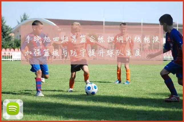 李晓旭回归男篮合练担纲内线轮换加强篮板与防守提升球队高度