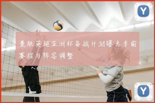 曼联英超亚洲杯备战计划曝光季前赛程与阵容调整