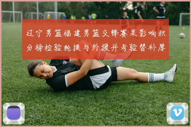 辽宁男篮福建男篮交锋赛果影响积分榜检验轮换与外援并考验替补厚度