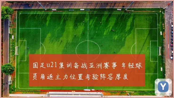 国足u21集训备战亚洲赛事 年轻球员角逐主力位置考验阵容厚度