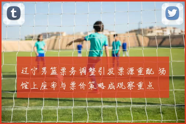 辽宁男篮票务调整引发票源重配 场馆上座率与票价策略成观察重点