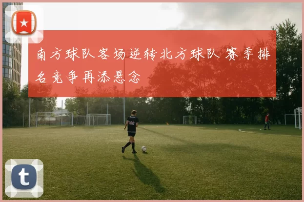 南方球队客场逆转北方球队 赛季排名竞争再添悬念