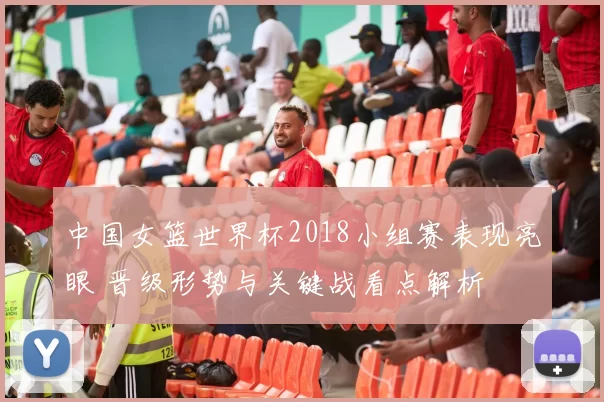 中国女篮世界杯2018小组赛表现亮眼 晋级形势与关键战看点解析