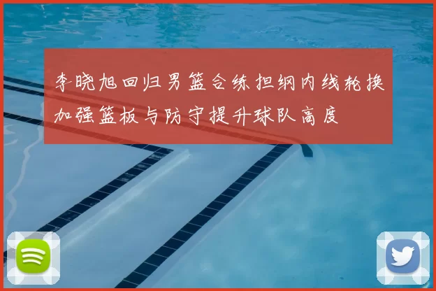 李晓旭回归男篮合练担纲内线轮换加强篮板与防守提升球队高度