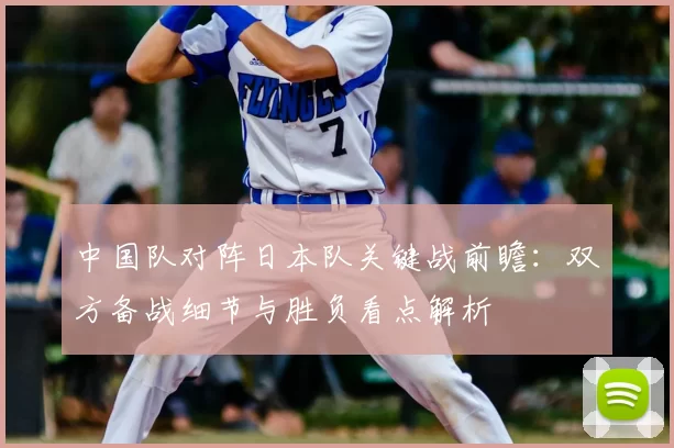 中国队对阵日本队关键战前瞻：双方备战细节与胜负看点解析