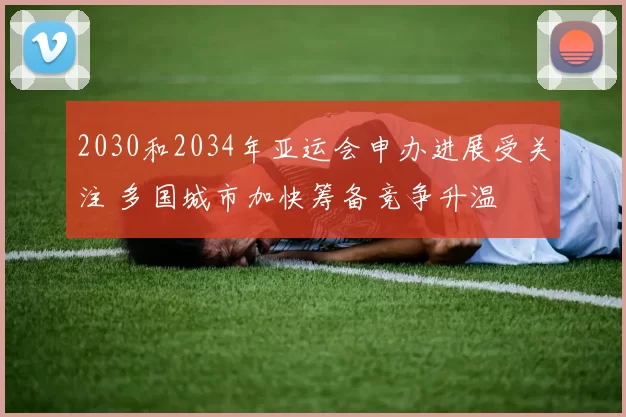 2030和2034年亚运会申办进展受关注 多国城市加快筹备竞争升温