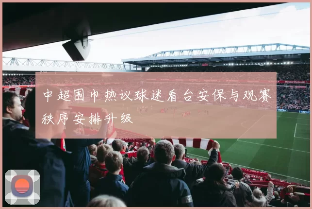 中超围巾热议球迷看台安保与观赛秩序安排升级