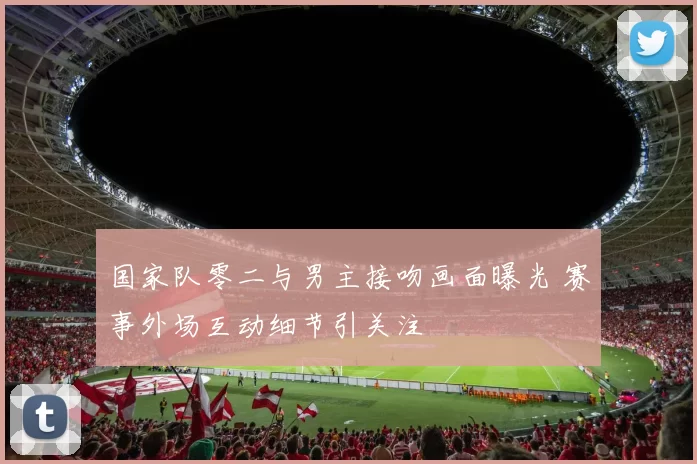 国家队零二与男主接吻画面曝光 赛事外场互动细节引关注
