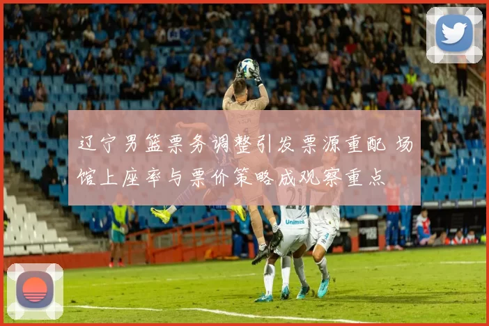 辽宁男篮票务调整引发票源重配 场馆上座率与票价策略成观察重点