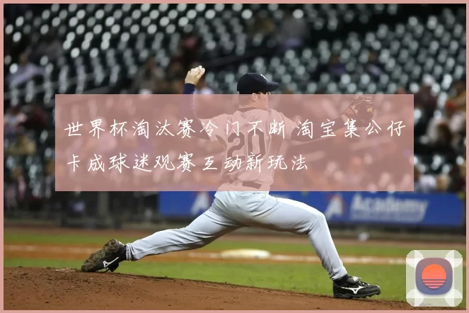 世界杯淘汰赛冷门不断 淘宝集公仔卡成球迷观赛互动新玩法