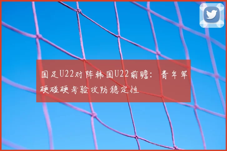 国足U22对阵韩国U22前瞻:青年军硬碰硬考验攻防稳定性
